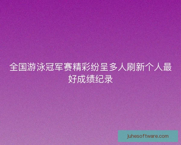 全国游泳冠军赛精彩纷呈多人刷新个人最好成绩纪录 全国游泳冠军赛精彩纷呈多人刷新个人最好成绩纪录