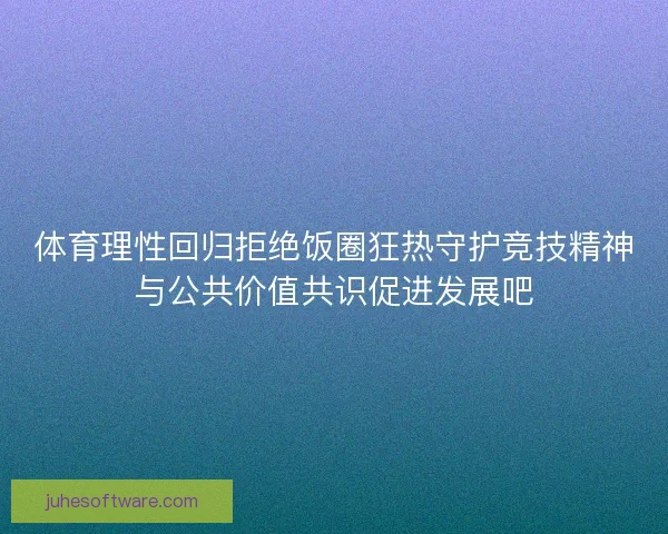 体育理性回归拒绝饭圈狂热守护竞技精神与公共价值共识促进发展吧