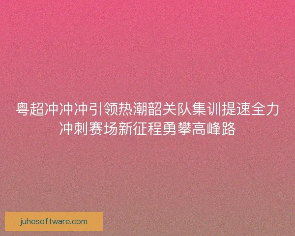 粤超冲冲冲引领热潮韶关队集训提速全力冲刺赛场新征程勇攀高峰路