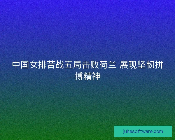 中国女排苦战五局击败荷兰 展现坚韧拼搏精神