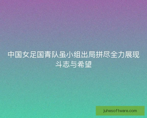 中国女足国青队虽小组出局拼尽全力展现斗志与希望 中国女足国青队虽小组出局拼尽全力展现斗志与希望