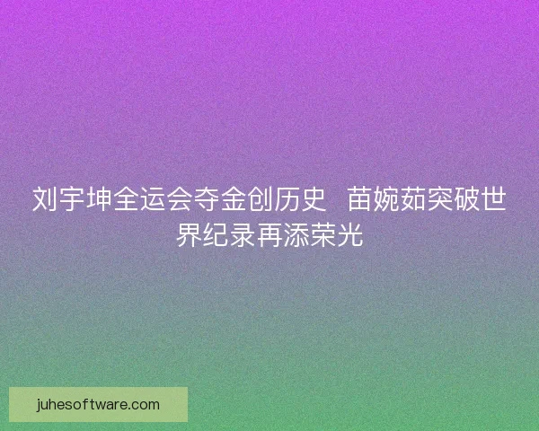 刘宇坤全运会夺金创历史  苗婉茹突破世界纪录再添荣光