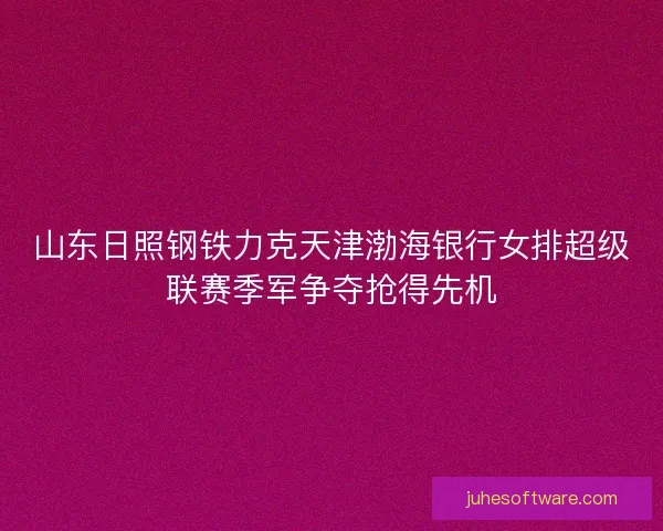 山东日照钢铁力克天津渤海银行女排超级联赛季军争夺抢得先机 山东日照钢铁力克天津渤海银行女排超级联赛季军争夺抢得先机