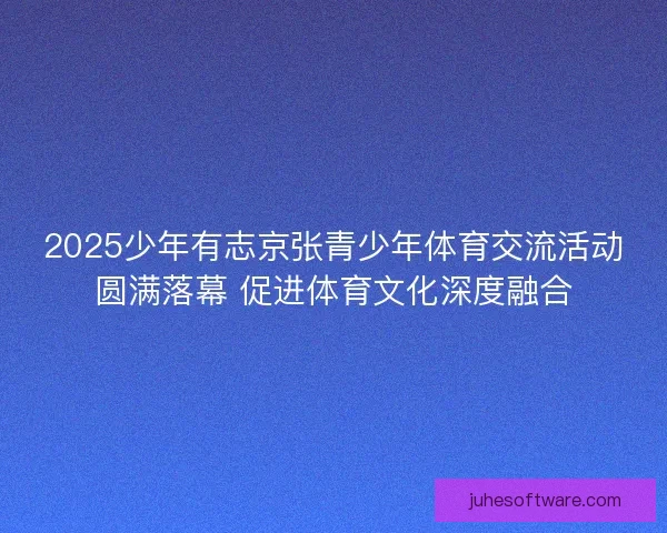 2025少年有志京张青少年体育交流活动圆满落幕 促进体育文化深度融合