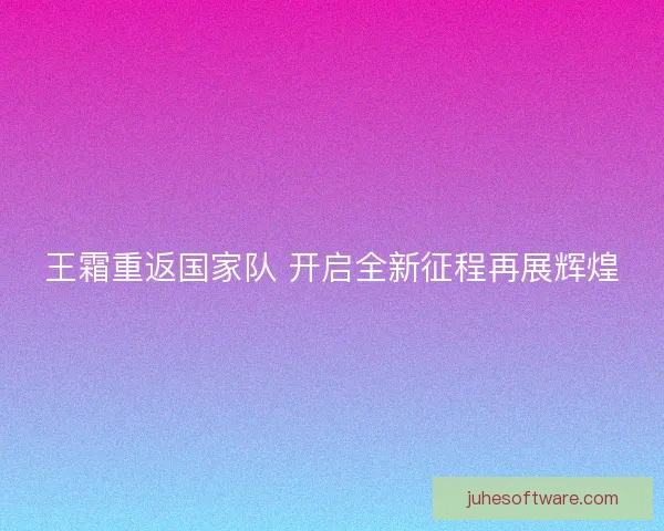 王霜重返国家队 开启全新征程再展辉煌 王霜重返国家队 开启全新征程再展辉煌