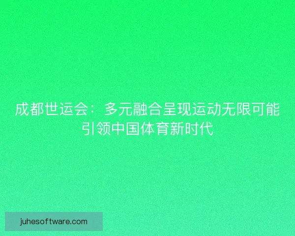 成都世运会：多元融合呈现运动无限可能引领中国体育新时代