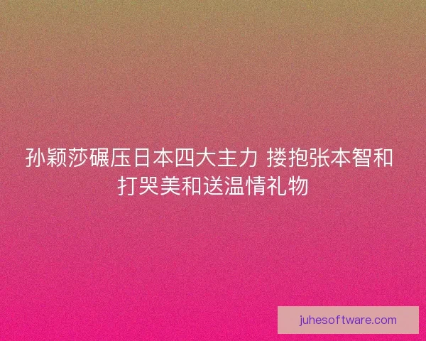 孙颖莎碾压日本四大主力 搂抱张本智和 打哭美和送温情礼物 孙颖莎碾压日本四大主力 搂抱张本智和 打哭美和送温情礼物